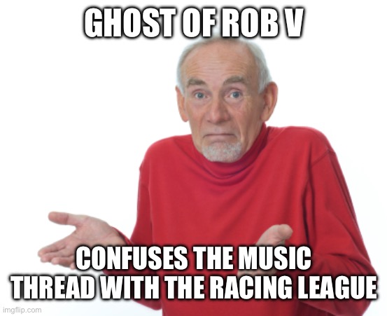 Old Man Shrugging | GHOST OF ROB V; CONFUSES THE MUSIC THREAD WITH THE RACING LEAGUE | image tagged in old man shrugging | made w/ Imgflip meme maker