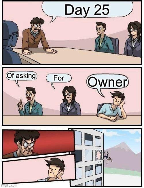 Boardroom Meeting Suggestion | Day 25; Of asking; For; Owner | image tagged in memes,boardroom meeting suggestion | made w/ Imgflip meme maker