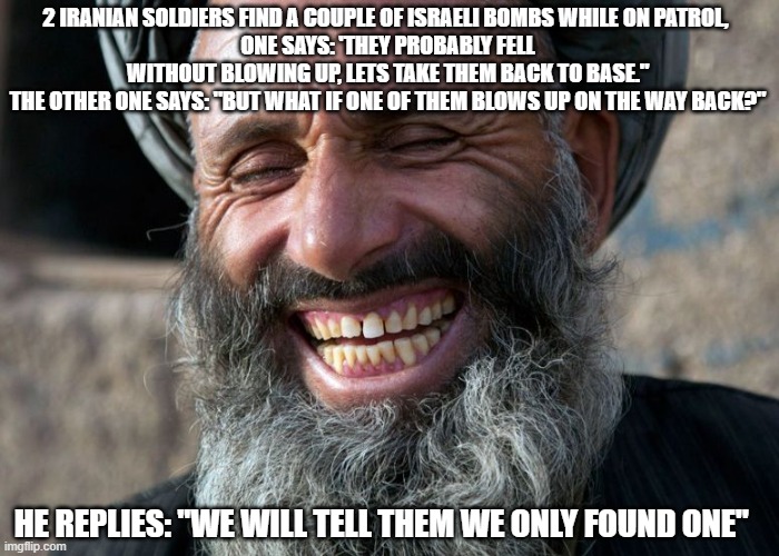 Laughing Terrorist | 2 IRANIAN SOLDIERS FIND A COUPLE OF ISRAELI BOMBS WHILE ON PATROL, 
ONE SAYS: 'THEY PROBABLY FELL WITHOUT BLOWING UP, LETS TAKE THEM BACK TO BASE."
THE OTHER ONE SAYS: "BUT WHAT IF ONE OF THEM BLOWS UP ON THE WAY BACK?"; HE REPLIES: "WE WILL TELL THEM WE ONLY FOUND ONE" | image tagged in laughing terrorist | made w/ Imgflip meme maker