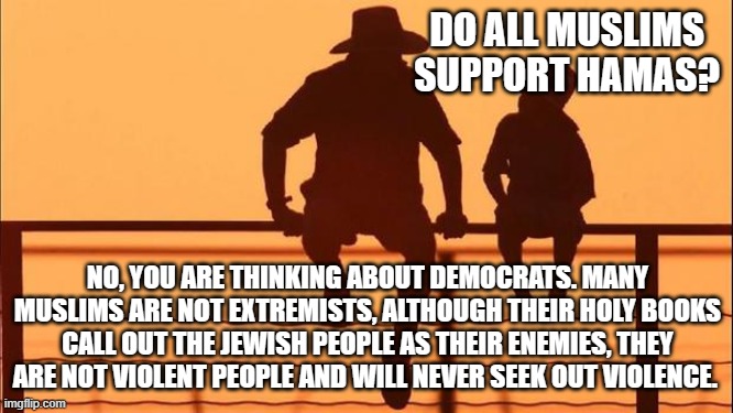 Cowboy wisdom, no not all Muslims support Hamas | DO ALL MUSLIMS SUPPORT HAMAS? NO, YOU ARE THINKING ABOUT DEMOCRATS. MANY MUSLIMS ARE NOT EXTREMISTS, ALTHOUGH THEIR HOLY BOOKS CALL OUT THE JEWISH PEOPLE AS THEIR ENEMIES, THEY ARE NOT VIOLENT PEOPLE AND WILL NEVER SEEK OUT VIOLENCE. | image tagged in cowboy father and son,cowboy wisdom,democrat war on america,democrat extremists,islamic terrorism,stand with israel | made w/ Imgflip meme maker