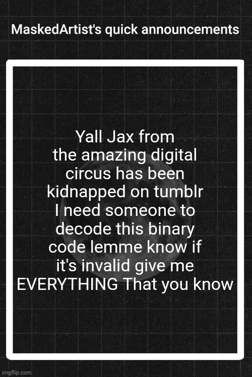 AnArtistWithaMask's quick announcements | Yall Jax from the amazing digital circus has been kidnapped on tumblr I need someone to decode this binary code lemme know if it's invalid give me EVERYTHING That you know | image tagged in anartistwithamask's quick announcements | made w/ Imgflip meme maker