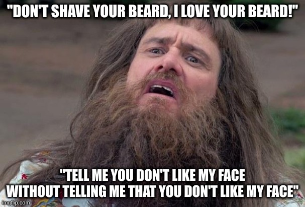 my wife and son when i take out my shaving equipment | "DON'T SHAVE YOUR BEARD, I LOVE YOUR BEARD!"; "TELL ME YOU DON'T LIKE MY FACE WITHOUT TELLING ME THAT YOU DON'T LIKE MY FACE" | image tagged in lloyd's beard,shaving,beard,beards | made w/ Imgflip meme maker