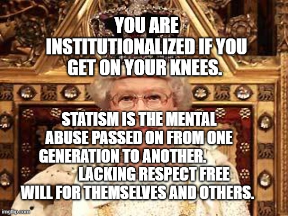 Queen of England | YOU ARE INSTITUTIONALIZED IF YOU GET ON YOUR KNEES. STATISM IS THE MENTAL ABUSE PASSED ON FROM ONE GENERATION TO ANOTHER.                      LACKING RESPECT FREE WILL FOR THEMSELVES AND OTHERS. | image tagged in queen of england | made w/ Imgflip meme maker