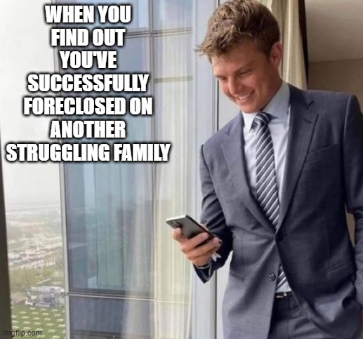 Ouch | WHEN YOU FIND OUT YOU'VE SUCCESSFULLY FORECLOSED ON ANOTHER STRUGGLING FAMILY | image tagged in dark humor | made w/ Imgflip meme maker