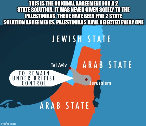 THIS IS THE ORIGINAL AGREEMENT FOR A 2 STATE SOLUTION. IT WAS NEVER GIVEN SOLELY TO THE PALESTINIANS. THERE HAVE BEEN FIVE 2 STATE SOLUTION AGREEMENTS. PALESTINIANS HAVE REJECTED EVERY ONE | image tagged in funny memes,political meme | made w/ Imgflip meme maker