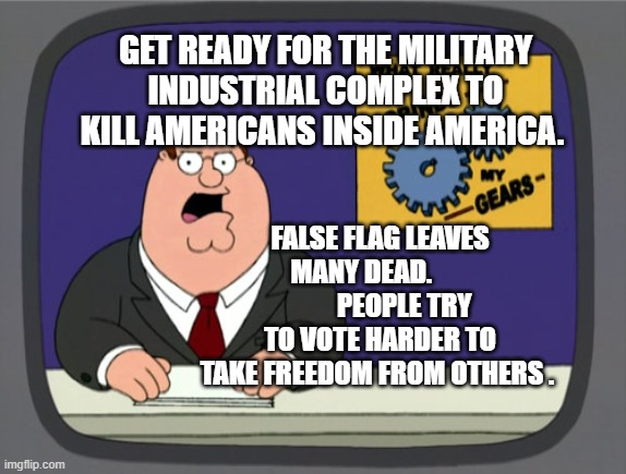 Peter Griffin News Meme | GET READY FOR THE MILITARY INDUSTRIAL COMPLEX TO KILL AMERICANS INSIDE AMERICA. FALSE FLAG LEAVES MANY DEAD.                 PEOPLE TRY TO VOTE HARDER TO TAKE FREEDOM FROM OTHERS . | image tagged in memes,peter griffin news | made w/ Imgflip meme maker