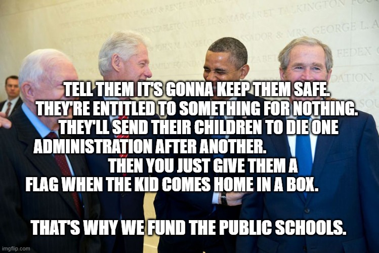 Former US Presidents Laughing | TELL THEM IT'S GONNA KEEP THEM SAFE. THEY'RE ENTITLED TO SOMETHING FOR NOTHING.  THEY'LL SEND THEIR CHILDREN TO DIE ONE ADMINISTRATION AFTER ANOTHER.                              
    THEN YOU JUST GIVE THEM A FLAG WHEN THE KID COMES HOME IN A BOX. THAT'S WHY WE FUND THE PUBLIC SCHOOLS. | image tagged in former us presidents laughing | made w/ Imgflip meme maker