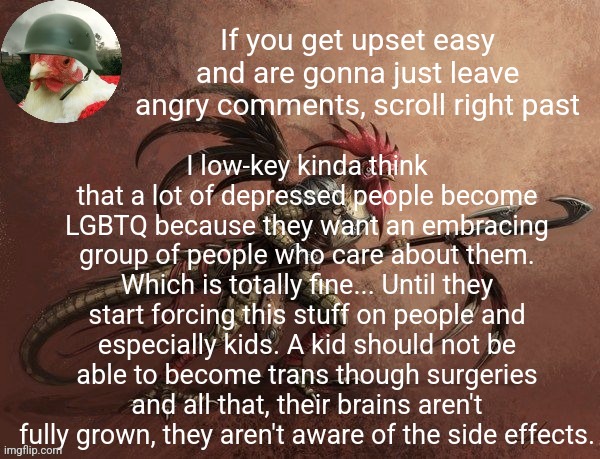 A lot of people are even forcing their kids to be trans for views | If you get upset easy and are gonna just leave angry comments, scroll right past; I low-key kinda think that a lot of depressed people become LGBTQ because they want an embracing group of people who care about them. Which is totally fine... Until they start forcing this stuff on people and especially kids. A kid should not be able to become trans though surgeries and all that, their brains aren't fully grown, they aren't aware of the side effects. | image tagged in chicken_warrior announcement template | made w/ Imgflip meme maker