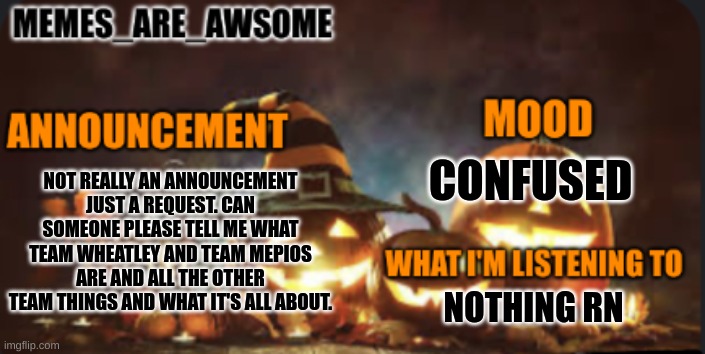 Please tell me | CONFUSED; NOT REALLY AN ANNOUNCEMENT JUST A REQUEST. CAN SOMEONE PLEASE TELL ME WHAT TEAM WHEATLEY AND TEAM MEPIOS ARE AND ALL THE OTHER TEAM THINGS AND WHAT IT'S ALL ABOUT. NOTHING RN | image tagged in memes are awsome spooky month announcement templent | made w/ Imgflip meme maker