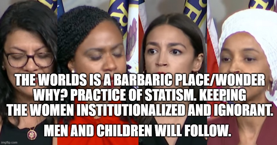 AOC Squad | THE WORLDS IS A BARBARIC PLACE/WONDER WHY? PRACTICE OF STATISM. KEEPING THE WOMEN INSTITUTIONALIZED AND IGNORANT. MEN AND CHILDREN WILL FOLLOW. | image tagged in aoc squad | made w/ Imgflip meme maker