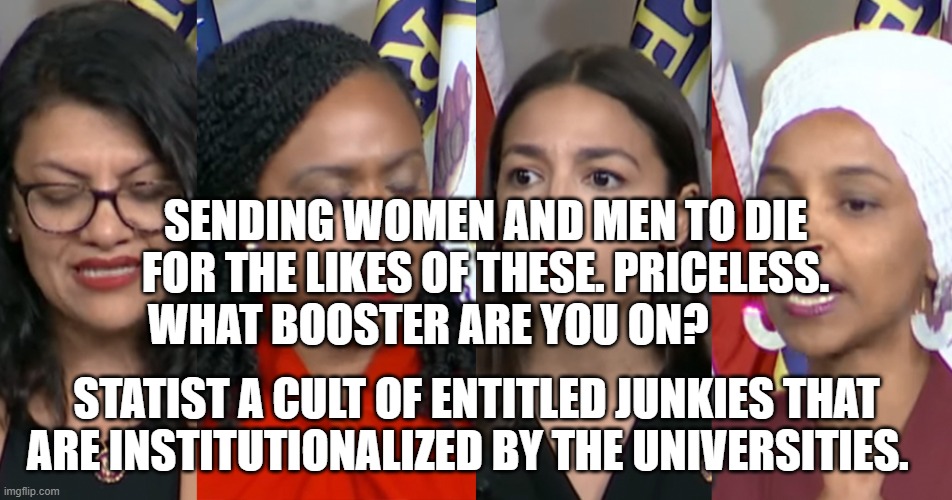 AOC Squad | SENDING WOMEN AND MEN TO DIE FOR THE LIKES OF THESE. PRICELESS. WHAT BOOSTER ARE YOU ON? STATIST A CULT OF ENTITLED JUNKIES THAT ARE INSTITUTIONALIZED BY THE UNIVERSITIES. | image tagged in aoc squad | made w/ Imgflip meme maker