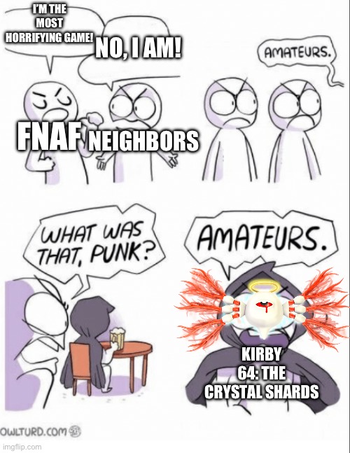 Amateurs w/ fixed text boxes | I’M THE MOST HORRIFYING GAME! NO, I AM! FNAF; NEIGHBORS; KIRBY 64: THE CRYSTAL SHARDS | image tagged in amateurs w/ fixed text boxes | made w/ Imgflip meme maker