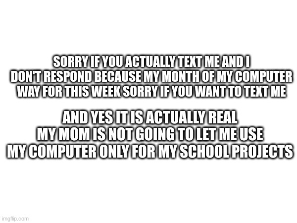 =´[ | SORRY IF YOU ACTUALLY TEXT ME AND I DON'T RESPOND BECAUSE MY MONTH OF MY COMPUTER WAY FOR THIS WEEK SORRY IF YOU WANT TO TEXT ME; AND YES IT IS ACTUALLY REAL MY MOM IS NOT GOING TO LET ME USE MY COMPUTER ONLY FOR MY SCHOOL PROJECTS | made w/ Imgflip meme maker