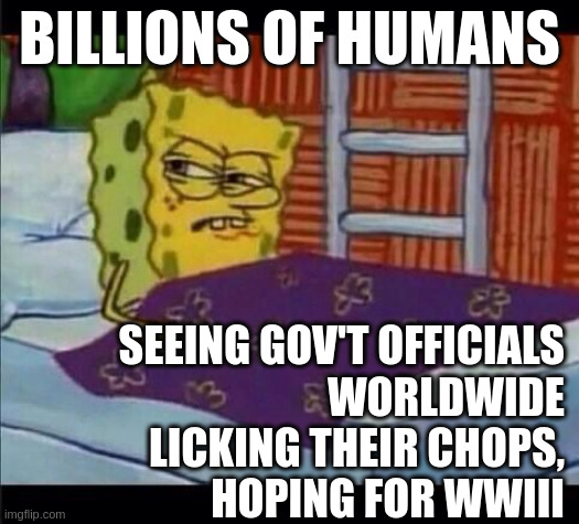 Billions of people, Oblivious No More | BILLIONS OF HUMANS; SEEING GOV'T OFFICIALS
WORLDWIDE
LICKING THEIR CHOPS,
HOPING FOR WWIII | image tagged in spongebob waking up,billion,corruption,war,wwiii,ukraine | made w/ Imgflip meme maker