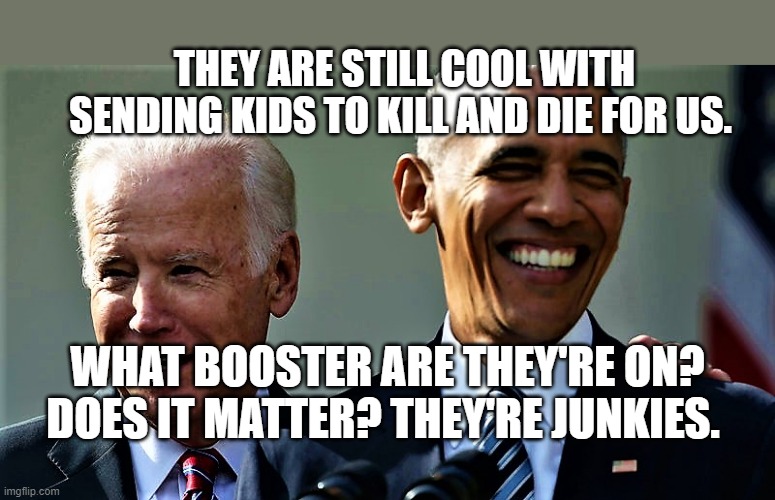 Obama and Biden laughing | THEY ARE STILL COOL WITH SENDING KIDS TO KILL AND DIE FOR US. WHAT BOOSTER ARE THEY'RE ON? DOES IT MATTER? THEY'RE JUNKIES. | image tagged in obama and biden laughing | made w/ Imgflip meme maker