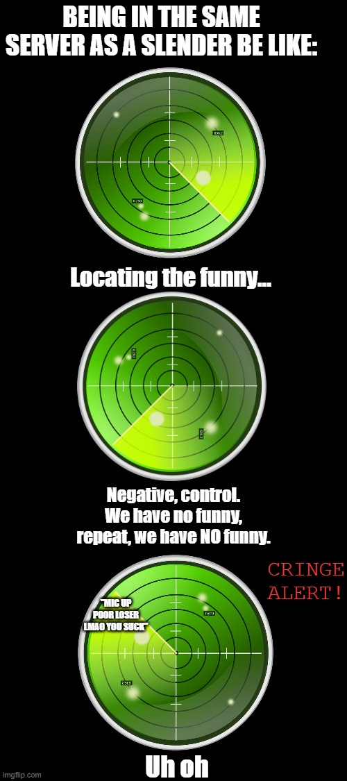 "Outpost 57? We need you to review if there's funny in the server you're in. Control out." | BEING IN THE SAME SERVER AS A SLENDER BE LIKE:; Locating the funny... Negative, control. We have no funny, repeat, we have NO funny. CRINGE ALERT! "MIC UP POOR LOSER LMAO YOU SUCK"; Uh oh | image tagged in cringe,roblox,slender,bruh moment,radar | made w/ Imgflip meme maker