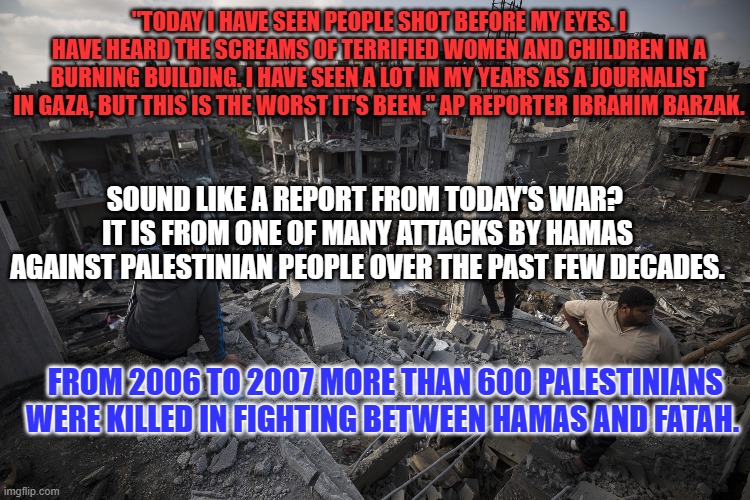 Killing innocent civilians is a skill Hamas developed in its attacks on Palestinians. | "TODAY I HAVE SEEN PEOPLE SHOT BEFORE MY EYES. I HAVE HEARD THE SCREAMS OF TERRIFIED WOMEN AND CHILDREN IN A BURNING BUILDING. I HAVE SEEN A LOT IN MY YEARS AS A JOURNALIST IN GAZA, BUT THIS IS THE WORST IT'S BEEN." AP REPORTER IBRAHIM BARZAK. SOUND LIKE A REPORT FROM TODAY'S WAR?  IT IS FROM ONE OF MANY ATTACKS BY HAMAS AGAINST PALESTINIAN PEOPLE OVER THE PAST FEW DECADES. FROM 2006 TO 2007 MORE THAN 600 PALESTINIANS WERE KILLED IN FIGHTING BETWEEN HAMAS AND FATAH. | image tagged in politics | made w/ Imgflip meme maker