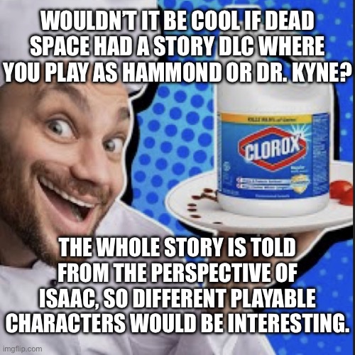 Chef serving clorox | WOULDN’T IT BE COOL IF DEAD SPACE HAD A STORY DLC WHERE YOU PLAY AS HAMMOND OR DR. KYNE? THE WHOLE STORY IS TOLD FROM THE PERSPECTIVE OF ISAAC, SO DIFFERENT PLAYABLE CHARACTERS WOULD BE INTERESTING. | image tagged in chef serving clorox | made w/ Imgflip meme maker