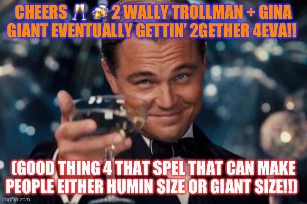 Leonardo Dicaprio Cheers | CHEERS 🥂 🍻 2 WALLY TROLLMAN + GINA GIANT EVENTUALLY GETTIN’ 2GETHER 4EVA!! (GOOD THING 4 THAT SPEL THAT CAN MAKE PEOPLE EITHER HUMIN SIZE OR GIANT SIZE!!) | image tagged in memes,leonardo dicaprio cheers | made w/ Imgflip meme maker