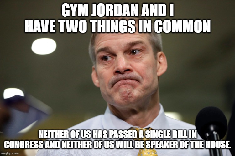 Jim Jordan | GYM JORDAN AND I HAVE TWO THINGS IN COMMON; NEITHER OF US HAS PASSED A SINGLE BILL IN CONGRESS AND NEITHER OF US WILL BE SPEAKER OF THE HOUSE. | image tagged in jim jordan | made w/ Imgflip meme maker