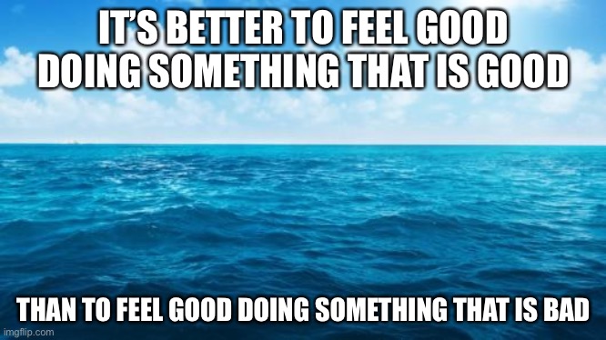 Good | IT’S BETTER TO FEEL GOOD DOING SOMETHING THAT IS GOOD; THAN TO FEEL GOOD DOING SOMETHING THAT IS BAD | image tagged in ocean | made w/ Imgflip meme maker