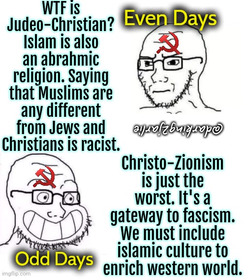 Commie crypto Nazis | WTF is Judeo-Christian? Islam is also an abrahmic religion. Saying that Muslims are any different from Jews and Christians is racist. Even Days; Christo-Zionism is just the worst. It's a gateway to fascism. We must include islamic culture to enrich western world. @darking2jarlie; Odd Days | image tagged in liberal logic,liberal hypocrisy,islam,jews,christians,liberals | made w/ Imgflip meme maker