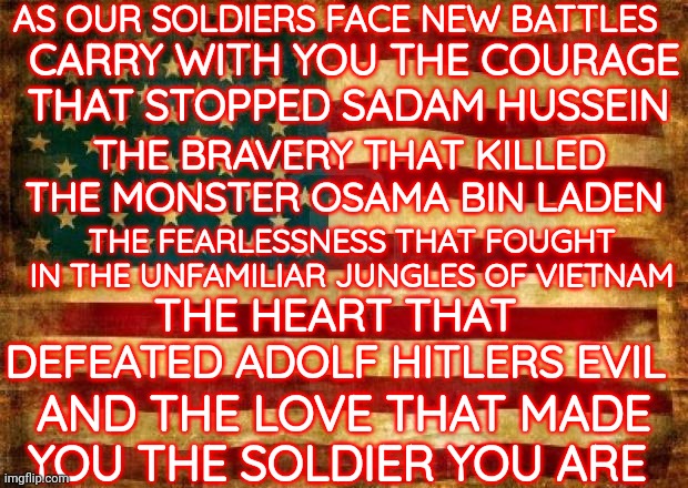 Be The Brave and Come Home Safe | AS OUR SOLDIERS FACE NEW BATTLES; CARRY WITH YOU THE COURAGE THAT STOPPED SADAM HUSSEIN; THE BRAVERY THAT KILLED THE MONSTER OSAMA BIN LADEN; THE FEARLESSNESS THAT FOUGHT IN THE UNFAMILIAR JUNGLES OF VIETNAM; THE HEART THAT DEFEATED ADOLF HITLERS EVIL; AND THE LOVE THAT MADE YOU THE SOLDIER YOU ARE | image tagged in old american flag | made w/ Imgflip meme maker