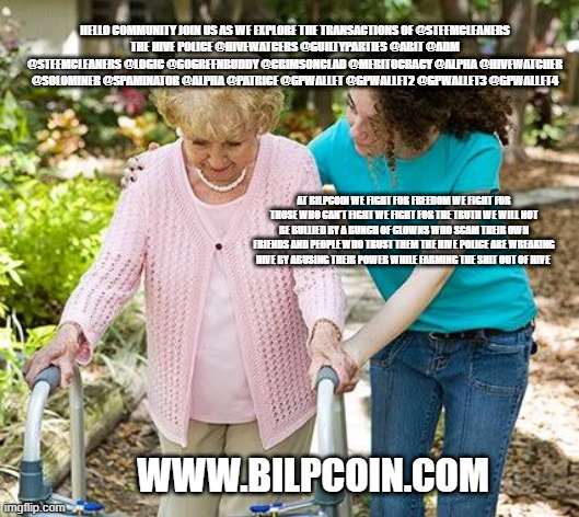 Sure grandma let's get you to bed | HELLO COMMUNITY JOIN US AS WE EXPLORE THE TRANSACTIONS OF @STEEMCLEANERS
THE HIVE POLICE @HIVEWATCERS @GUILTYPARTIES @ABIT @ADM @STEEMCLEANERS @LOGIC @GOGREENBUDDY @CRIMSONCLAD @MERITOCRACY @ALPHA @HIVEWATCHER @SOLOMINER @SPAMINATOR @ALPHA @PATRICE @GPWALLET @GPWALLET2 @GPWALLET3 @GPWALLET4; AT BILPCOIN WE FIGHT FOR FREEDOM WE FIGHT FOR THOSE WHO CAN'T FIGHT WE FIGHT FOR THE TRUTH WE WILL NOT BE BULLIED BY A BUNCH OF CLOWNS WHO SCAM THEIR OWN FRIENDS AND PEOPLE WHO TRUST THEM THE HIVE POLICE ARE WREAKING HIVE BY ABUSING THEIR POWER WHILE FARMING THE SHIT OUT OF HIVE; WWW.BILPCOIN.COM | image tagged in sure grandma let's get you to bed | made w/ Imgflip meme maker