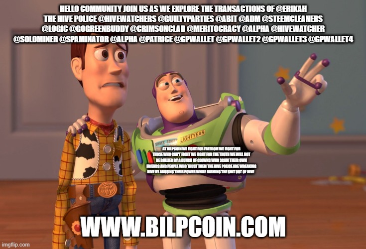 X, X Everywhere Meme | HELLO COMMUNITY JOIN US AS WE EXPLORE THE TRANSACTIONS OF @ERIKAH
THE HIVE POLICE @HIVEWATCHERS @GUILTYPARTIES @ABIT @ADM @STEEMCLEANERS @LOGIC @GOGREENBUDDY @CRIMSONCLAD @MERITOCRACY @ALPHA @HIVEWATCHER @SOLOMINER @SPAMINATOR @ALPHA @PATRICE @GPWALLET @GPWALLET2 @GPWALLET3 @GPWALLET4; AT BILPCOIN WE FIGHT FOR FREEDOM WE FIGHT FOR THOSE WHO CAN'T FIGHT WE FIGHT FOR THE TRUTH WE WILL NOT BE BULLIED BY A BUNCH OF CLOWNS WHO SCAM THEIR OWN FRIENDS AND PEOPLE WHO TRUST THEM THE HIVE POLICE ARE WREAKING HIVE BY ABUSING THEIR POWER WHILE FARMING THE SHIT OUT OF HIVE; WWW.BILPCOIN.COM | image tagged in memes,x x everywhere | made w/ Imgflip meme maker