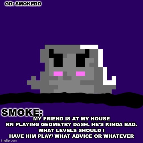 . | MY FRIEND IS AT MY HOUSE RN PLAYING GEOMETRY DASH. HE'S KINDA BAD.
WHAT LEVELS SHOULD I HAVE HIM PLAY/ WHAT ADVICE OR WHATEVER | image tagged in smoke announcement thing | made w/ Imgflip meme maker