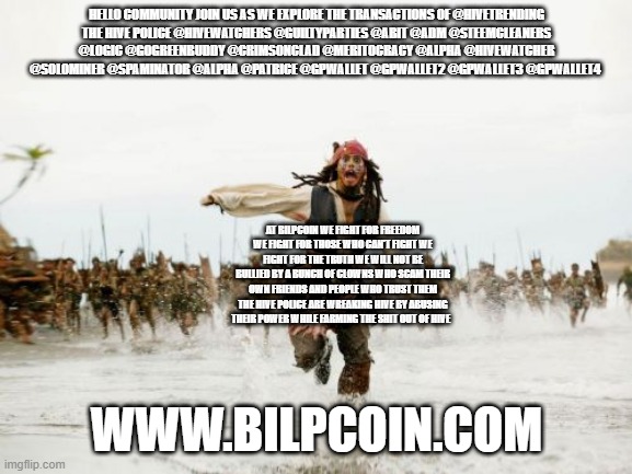 Jack Sparrow Being Chased Meme | HELLO COMMUNITY JOIN US AS WE EXPLORE THE TRANSACTIONS OF @HIVETRENDING
THE HIVE POLICE @HIVEWATCHERS @GUILTYPARTIES @ABIT @ADM @STEEMCLEANERS @LOGIC @GOGREENBUDDY @CRIMSONCLAD @MERITOCRACY @ALPHA @HIVEWATCHER @SOLOMINER @SPAMINATOR @ALPHA @PATRICE @GPWALLET @GPWALLET2 @GPWALLET3 @GPWALLET4; AT BILPCOIN WE FIGHT FOR FREEDOM WE FIGHT FOR THOSE WHO CAN'T FIGHT WE FIGHT FOR THE TRUTH WE WILL NOT BE BULLIED BY A BUNCH OF CLOWNS WHO SCAM THEIR OWN FRIENDS AND PEOPLE WHO TRUST THEM THE HIVE POLICE ARE WREAKING HIVE BY ABUSING THEIR POWER WHILE FARMING THE SHIT OUT OF HIVE; WWW.BILPCOIN.COM | image tagged in memes,jack sparrow being chased | made w/ Imgflip meme maker
