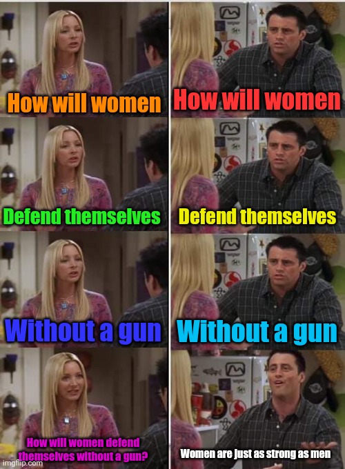 Meme #3,543 | How will women; How will women; Defend themselves; Defend themselves; Without a gun; Without a gun; How will women defend themselves without a gun? Women are just as strong as men | image tagged in phoebe joey,memes,liberals vs conservatives,women,defence,guns | made w/ Imgflip meme maker