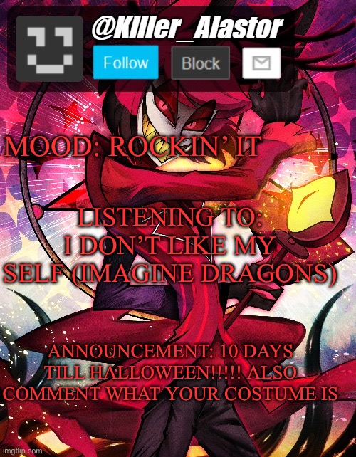 MOOD: ROCKIN’ IT; LISTENING TO: I DON’T LIKE MY SELF (IMAGINE DRAGONS); ANNOUNCEMENT: 10 DAYS TILL HALLOWEEN!!!!! ALSO COMMENT WHAT YOUR COSTUME IS | image tagged in killer_alastor announcement temp | made w/ Imgflip meme maker