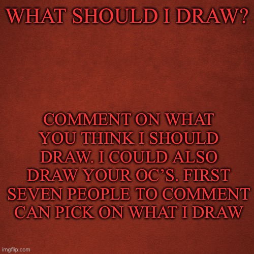 Blank Red Background | WHAT SHOULD I DRAW? COMMENT ON WHAT YOU THINK I SHOULD DRAW. I COULD ALSO DRAW YOUR OC’S. FIRST SEVEN PEOPLE TO COMMENT CAN PICK ON WHAT I DRAW | image tagged in blank red background | made w/ Imgflip meme maker