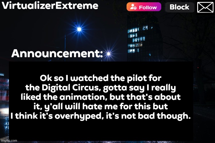 VirtualizerExtreme annnouncement (HD) | Ok so I watched the pilot for the Digital Circus, gotta say I really liked the animation, but that's about it, y'all will hate me for this but I think it's overhyped, it's not bad though. | image tagged in virtualizerextreme annnouncement hd | made w/ Imgflip meme maker