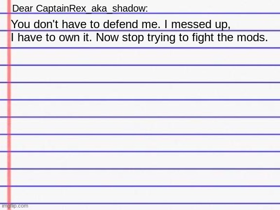 Honest letter | Dear CaptainRex_aka_shadow:; You don't have to defend me. I messed up, I have to own it. Now stop trying to fight the mods. | image tagged in honest letter | made w/ Imgflip meme maker