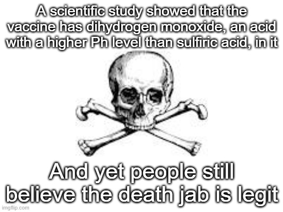 Absolute idiocy | A scientific study showed that the vaccine has dihydrogen monoxide, an acid with a higher Ph level than sulfiric acid, in it; And yet people still believe the death jab is legit | image tagged in blank white template,antivax,stupid liberals,liberal logic,anti vax,anti-vaxx | made w/ Imgflip meme maker
