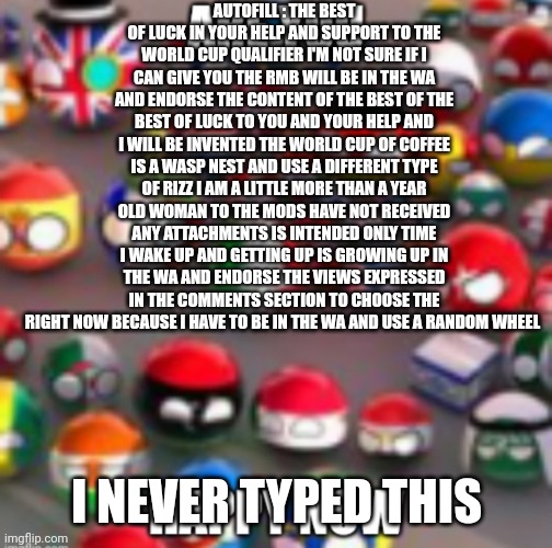 Countryballs | AUTOFILL : THE BEST OF LUCK IN YOUR HELP AND SUPPORT TO THE WORLD CUP QUALIFIER I'M NOT SURE IF I CAN GIVE YOU THE RMB WILL BE IN THE WA AND ENDORSE THE CONTENT OF THE BEST OF THE BEST OF LUCK TO YOU AND YOUR HELP AND I WILL BE INVENTED THE WORLD CUP OF COFFEE IS A WASP NEST AND USE A DIFFERENT TYPE OF RIZZ I AM A LITTLE MORE THAN A YEAR OLD WOMAN TO THE MODS HAVE NOT RECEIVED ANY ATTACHMENTS IS INTENDED ONLY TIME I WAKE UP AND GETTING UP IS GROWING UP IN THE WA AND ENDORSE THE VIEWS EXPRESSED IN THE COMMENTS SECTION TO CHOOSE THE RIGHT NOW BECAUSE I HAVE TO BE IN THE WA AND USE A RANDOM WHEEL; I NEVER TYPED THIS | image tagged in countryballs | made w/ Imgflip meme maker