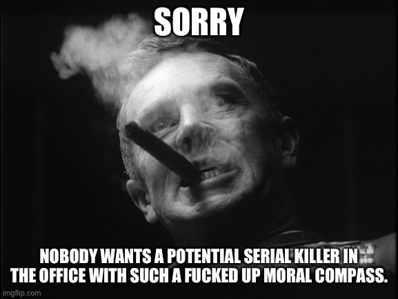 General Ripper (Dr. Strangelove) | SORRY NOBODY WANTS A POTENTIAL SERIAL KILLER IN THE OFFICE WITH SUCH A FUCKED UP MORAL COMPASS. | image tagged in general ripper dr strangelove | made w/ Imgflip meme maker