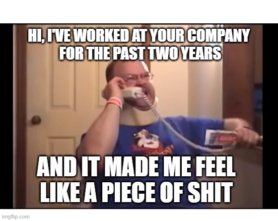 How I feel about work | HI, I'VE WORKED AT YOUR COMPANY 
FOR THE PAST TWO YEARS; AND IT MADE ME FEEL LIKE A PIECE OF SHIT | image tagged in make your own meme | made w/ Imgflip meme maker