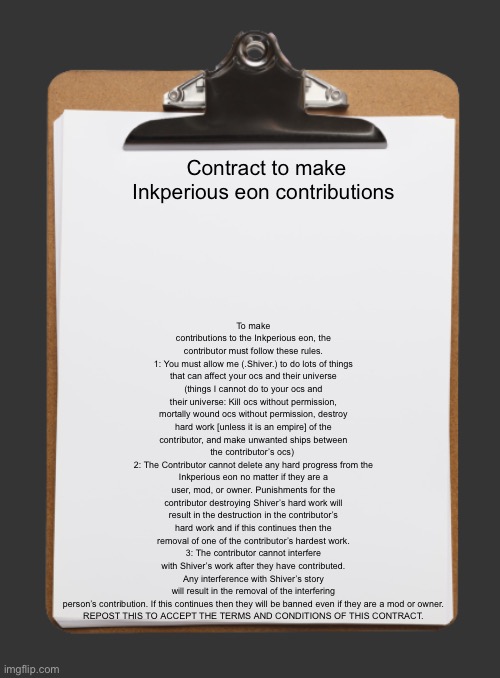 If you don’t want to accept it then it’s okay because you won’t be able to contribute  | To make contributions to the Inkperious eon, the contributor must follow these rules.
1: You must allow me (.Shiver.) to do lots of things that can affect your ocs and their universe (things I cannot do to your ocs and their universe: Kill ocs without permission, mortally wound ocs without permission, destroy hard work [unless it is an empire] of the contributor, and make unwanted ships between the contributor’s ocs) 
2: The Contributor cannot delete any hard progress from the Inkperious eon no matter if they are a user, mod, or owner. Punishments for the contributor destroying Shiver’s hard work will result in the destruction in the contributor’s hard work and if this continues then the removal of one of the contributor’s hardest work.
3: The contributor cannot interfere with Shiver’s work after they have contributed. Any interference with Shiver’s story will result in the removal of the interfering person’s contribution. If this continues then they will be banned even if they are a mod or owner.

REPOST THIS TO ACCEPT THE TERMS AND CONDITIONS OF THIS CONTRACT. Contract to make Inkperious eon contributions | image tagged in clipboard with paper | made w/ Imgflip meme maker