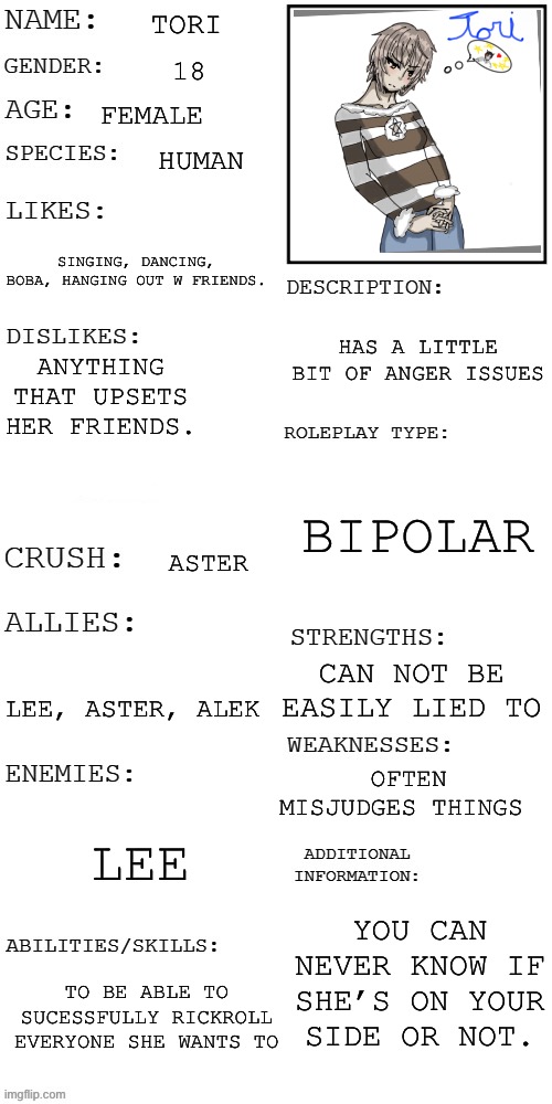 (Updated) Roleplay OC showcase | TORI; 18; FEMALE; HUMAN; SINGING, DANCING, BOBA, HANGING OUT W FRIENDS. HAS A LITTLE BIT OF ANGER ISSUES; ANYTHING THAT UPSETS HER FRIENDS. BIPOLAR; ASTER; CAN NOT BE EASILY LIED TO; LEE, ASTER, ALEK; OFTEN MISJUDGES THINGS; LEE; YOU CAN NEVER KNOW IF SHE’S ON YOUR SIDE OR NOT. TO BE ABLE TO SUCESSFULLY RICKROLL EVERYONE SHE WANTS TO | image tagged in updated roleplay oc showcase,drawings | made w/ Imgflip meme maker