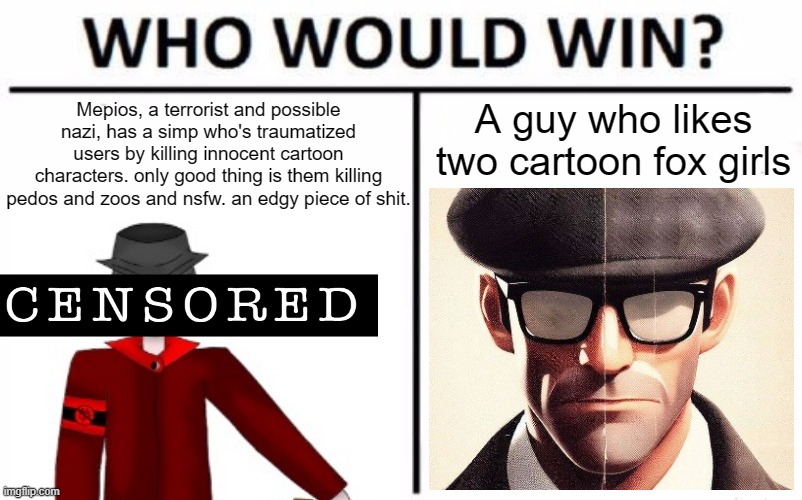 you already know who wins. | Mepios, a terrorist and possible nazi, has a simp who's traumatized users by killing innocent cartoon characters. only good thing is them killing pedos and zoos and nsfw. an edgy piece of shit. A guy who likes two cartoon fox girls | image tagged in facts,mepios sucks,mepios,war,memes | made w/ Imgflip meme maker