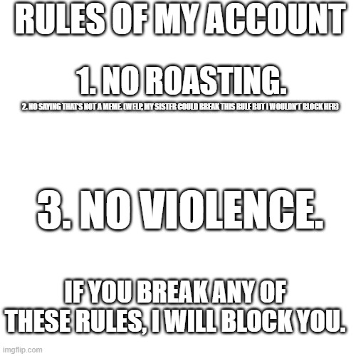 RULES OF MY ACCOUNT; 1. NO ROASTING. 2. NO SAYING THAT'S NOT A MEME. (WELP, MY SISTER COULD BREAK THIS RULE BUT I WOULDN'T BLOCK HER); 3. NO VIOLENCE. IF YOU BREAK ANY OF THESE RULES, I WILL BLOCK YOU. | made w/ Imgflip meme maker
