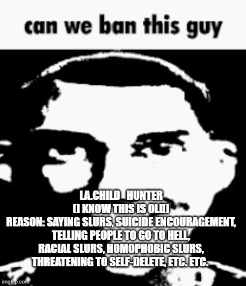 Can we ban this guy | LA.CHILD_HUNTER
(I KNOW THIS IS OLD)
REASON: SAYING SLURS, SUICIDE ENCOURAGEMENT, TELLING PEOPLE TO GO TO HELL, RACIAL SLURS, HOMOPHOBIC SLURS, THREATENING TO SELF-DELETE, ETC. ETC. | image tagged in can we ban this guy | made w/ Imgflip meme maker
