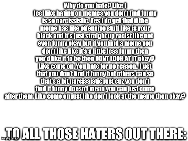 To all haters: | Why do you hate? Like I feel like hating on memes you don’t find funny is so narcissistic. Yes I do get that if the meme has like offensive stuff like is your black and it’s just straight up racist like not even funny okay but if you find a meme you don’t like like it’s a little less funny then you’d like it to be then DONT LOOK AT IT okay? Like come on. You hate for no reason.. I get that you don’t find it funny but others can so that’s a bit narcissistic just cuz you don’t find it funny doesn’t mean you can just come after them. Like come on just like don’t look at the meme then okay? TO ALL THOSE HATERS OUT THERE: | image tagged in haters gonna hate | made w/ Imgflip meme maker