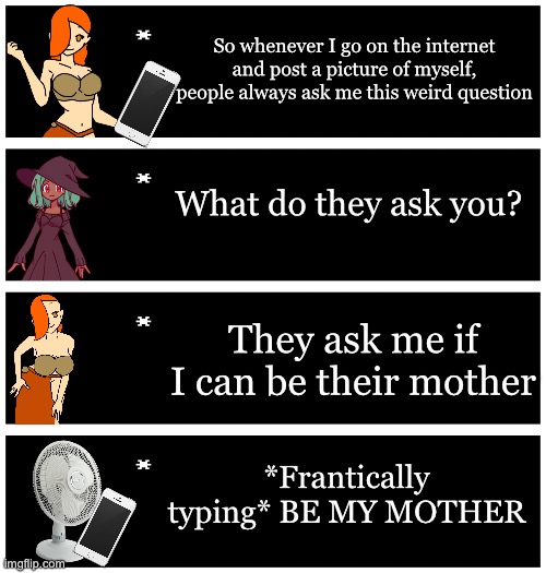 I need to make one last one | So whenever I go on the internet and post a picture of myself, people always ask me this weird question; What do they ask you? They ask me if I can be their mother; *Frantically typing* BE MY MOTHER | image tagged in 4 undertale textboxes | made w/ Imgflip meme maker