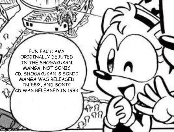 FUN FACT: AMY ORIGINALLY DEBUTED IN THE SHOGAKUKAN MANGA, NOT SONIC CD. SHOGAKUKAN'S SONIC MANGA WAS RELEASED IN 1992, AND SONIC CD WAS RELEASED IN 1993 | made w/ Imgflip meme maker