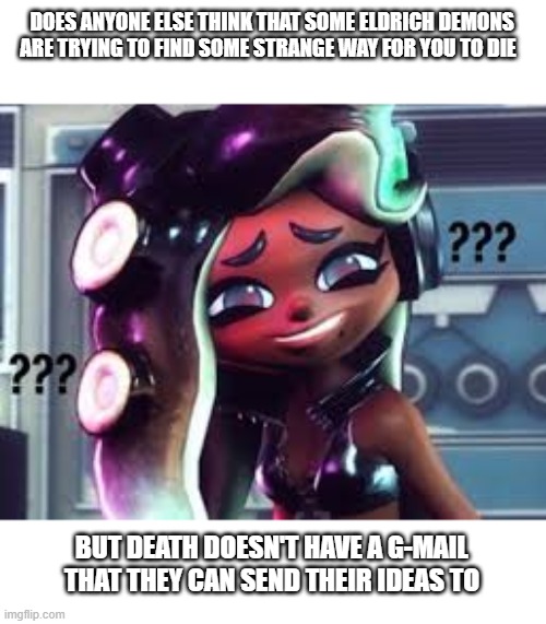 your daily question | DOES ANYONE ELSE THINK THAT SOME ELDRICH DEMONS ARE TRYING TO FIND SOME STRANGE WAY FOR YOU TO DIE; BUT DEATH DOESN'T HAVE A G-MAIL THAT THEY CAN SEND THEIR IDEAS TO | image tagged in confused marina | made w/ Imgflip meme maker