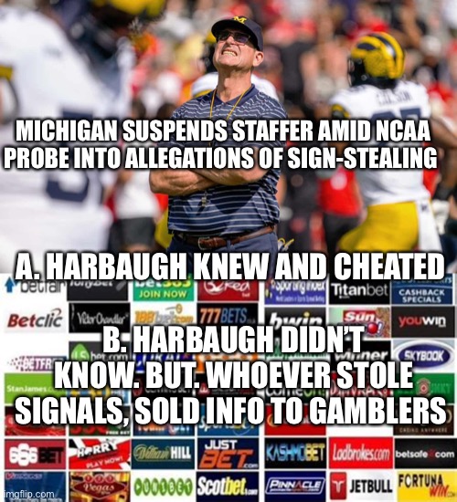 Legalized gambling, corrupts . This will disappear faster than Michael Jordan minor league baseball career (gambling suspension) | MICHIGAN SUSPENDS STAFFER AMID NCAA PROBE INTO ALLEGATIONS OF SIGN-STEALING; A. HARBAUGH KNEW AND CHEATED; B. HARBAUGH DIDN’T KNOW. BUT. WHOEVER STOLE SIGNALS, SOLD INFO TO GAMBLERS | image tagged in gambling,ncaa,michigan football,corruption | made w/ Imgflip meme maker